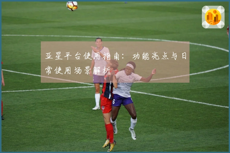 亚星平台使用指南：功能亮点与日常使用场景解析