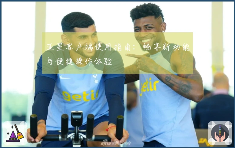 亚星客户端使用指南：畅享新功能与便捷操作体验